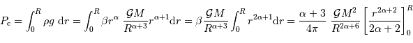 P _{\mathrm{c}} = \int_0^R \rho g\ {\mathrm{d}} r = \int_0^R \beta r^\alpha \ { {\cal G} M \over R^{\alpha+3}} r^{\alpha+1} {\mathrm{d}} r = \beta { {\cal G} M \over R^{\alpha+3}} \int_0^R r^{2\alpha+1} {\mathrm{d}} r = {\alpha+3 \over 4\pi}\ { {\cal G} M^2 \over R^{2\alpha+6}} \left[ {r^{2\alpha+2}\over 2\alpha+2} \right]_0^R