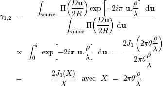 \begin{eqnarray*} \gamma_{1,2} \ =& { \displaystyle{\int _{\mathrm{source}} \ \Pi{\left({D \mathbf{u}\over 2R } \right)}\exp\left[ -2i\pi\ \mathbf{u} . {\mathbf{\rho} \over \lambda}\right] \ {\mathrm{d}} \mathbf{u}} \over \displaystyle{\int _{\mathrm{source}} \Pi{\left({D \mathbf{u}\over 2R } \right)}\ {\mathrm{d}} \mathbf{u}} }\\ \propto & \displaystyle{\int_0^\theta \ \exp\left[ -2i\pi\ \mathbf{u} . {\mathbf{\rho} \over \lambda}\right] \ {\mathrm{d}} \mathbf{u}} \ = \ \displaystyle{ 2 J_1 \left( 2\pi\theta \displaystyle{\rho\over \lambda}\right) \over 2\pi\theta \displaystyle{\rho\over \lambda}}\\ = & \displaystyle{ 2 J_1 (X) \over X} \ \ \mathrm{avec} \ \ X\ =\ 2\pi\theta \displaystyle{\rho\over \lambda} \end{eqnarray*}